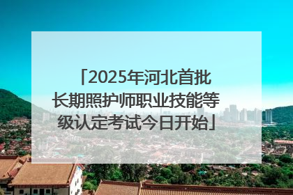 2025年河北首批长期照护师职业技能等级认定考试今日开始