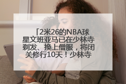 2米26的NBA球星文班亚马已在少林寺剃发、换上僧服，将闭关修行10天！少林寺回应：人在寺里