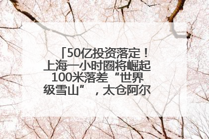 50亿投资落定！上海一小时圈将崛起100米落差“世界级雪山”，太仓阿尔卑斯二期重磅开工
