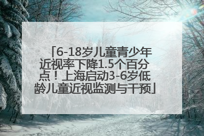 6-18岁儿童青少年近视率下降1.5个百分点！上海启动3-6岁低龄儿童近视监测与干预