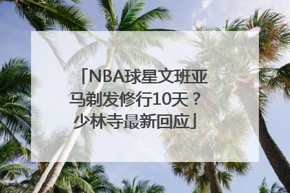 NBA球星文班亚马剃发修行10天？少林寺最新回应